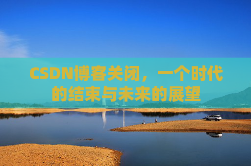 CSDN博客关闭，一个时代的结束与未来的展望