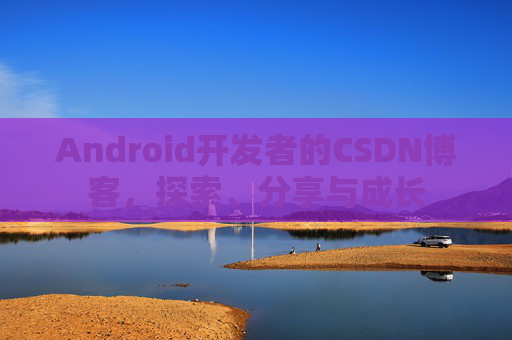 Android开发者的CSDN博客,探索、分享与成长